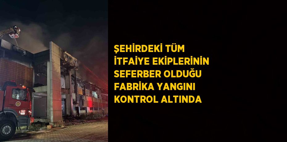 ŞEHİRDEKİ TÜM İTFAİYE EKİPLERİNİN SEFERBER OLDUĞU FABRİKA YANGINI KONTROL ALTINDA