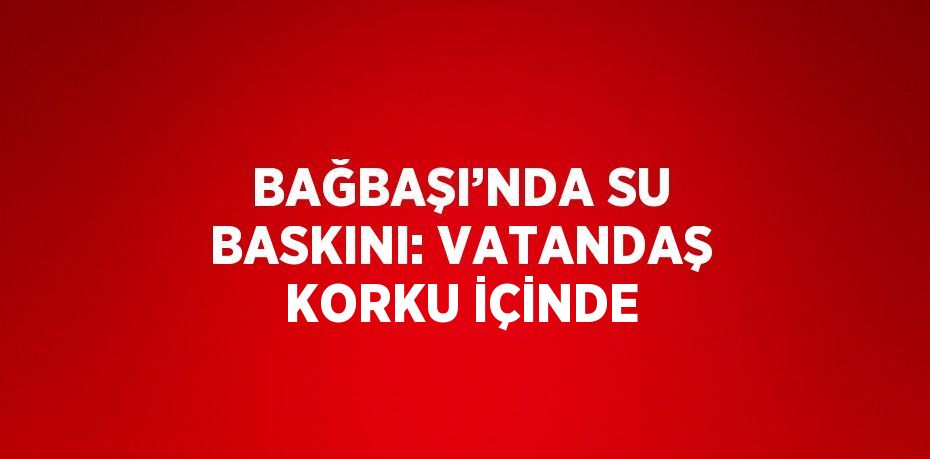 BAĞBAŞI’NDA SU BASKINI: VATANDAŞ KORKU İÇİNDE