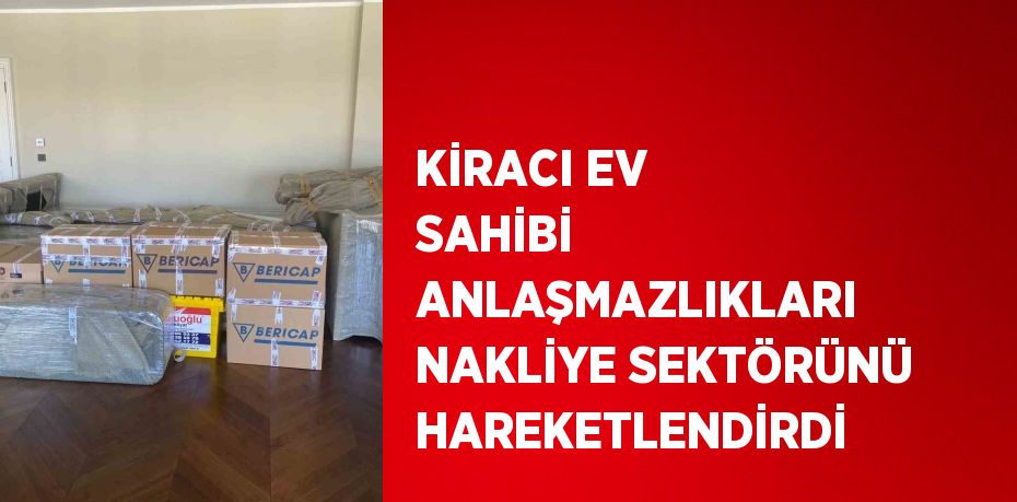 KİRACI EV SAHİBİ ANLAŞMAZLIKLARI NAKLİYE SEKTÖRÜNÜ HAREKETLENDİRDİ