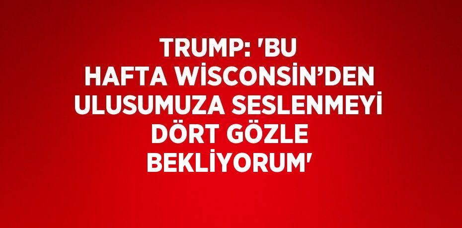 TRUMP: 'BU HAFTA WİSCONSİN’DEN ULUSUMUZA SESLENMEYİ DÖRT GÖZLE BEKLİYORUM'