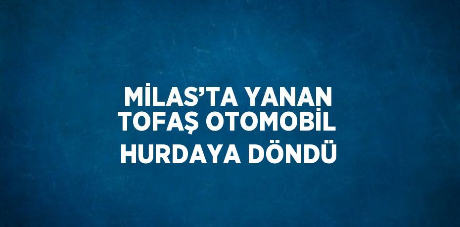 MİLAS’TA YANAN TOFAŞ OTOMOBİL HURDAYA DÖNDÜ