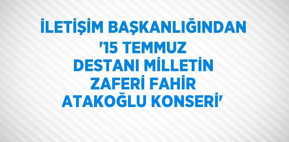 İLETİŞİM BAŞKANLIĞINDAN '15 TEMMUZ DESTANI MİLLETİN ZAFERİ FAHİR ATAKOĞLU KONSERİ'