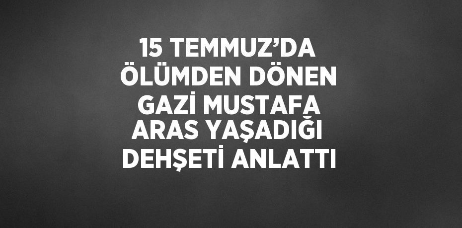 15 TEMMUZ’DA ÖLÜMDEN DÖNEN GAZİ MUSTAFA ARAS YAŞADIĞI DEHŞETİ ANLATTI