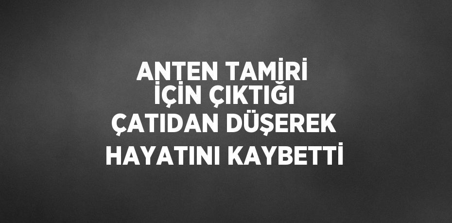 ANTEN TAMİRİ İÇİN ÇIKTIĞI ÇATIDAN DÜŞEREK HAYATINI KAYBETTİ