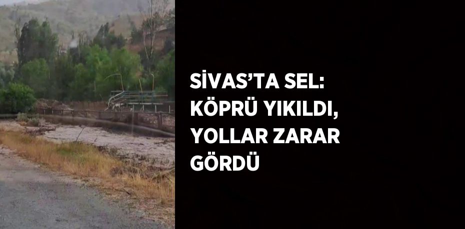 SİVAS’TA SEL: KÖPRÜ YIKILDI, YOLLAR ZARAR GÖRDÜ