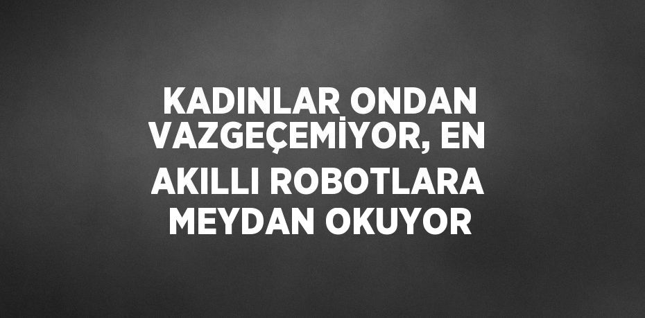 KADINLAR ONDAN VAZGEÇEMİYOR, EN AKILLI ROBOTLARA MEYDAN OKUYOR