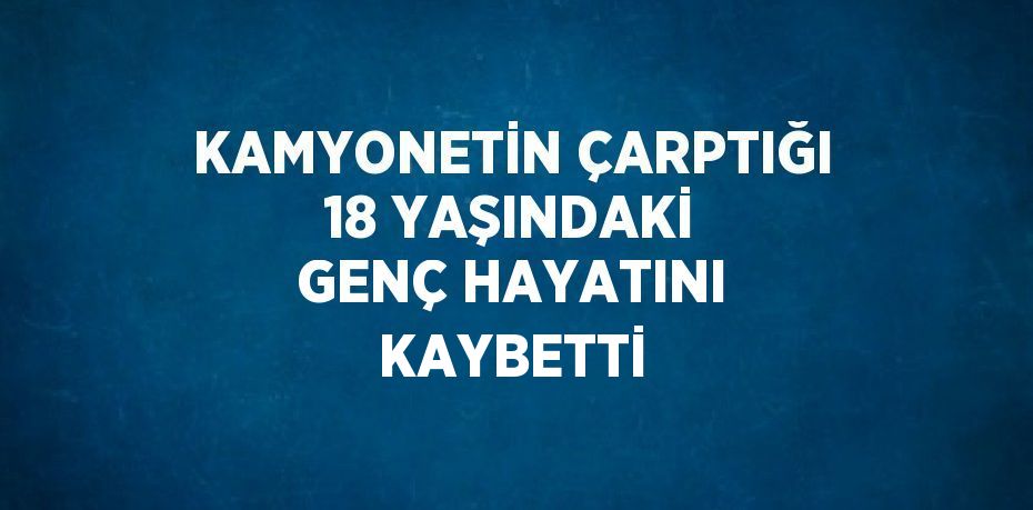 KAMYONETİN ÇARPTIĞI 18 YAŞINDAKİ GENÇ HAYATINI KAYBETTİ