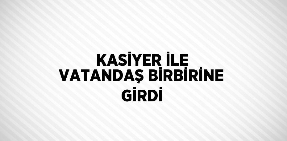 KASİYER İLE VATANDAŞ BİRBİRİNE GİRDİ