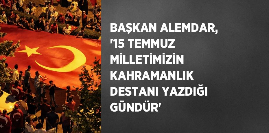 BAŞKAN ALEMDAR, '15 TEMMUZ MİLLETİMİZİN KAHRAMANLIK DESTANI YAZDIĞI GÜNDÜR'