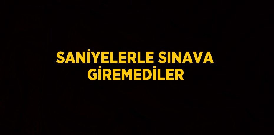 SANİYELERLE SINAVA GİREMEDİLER