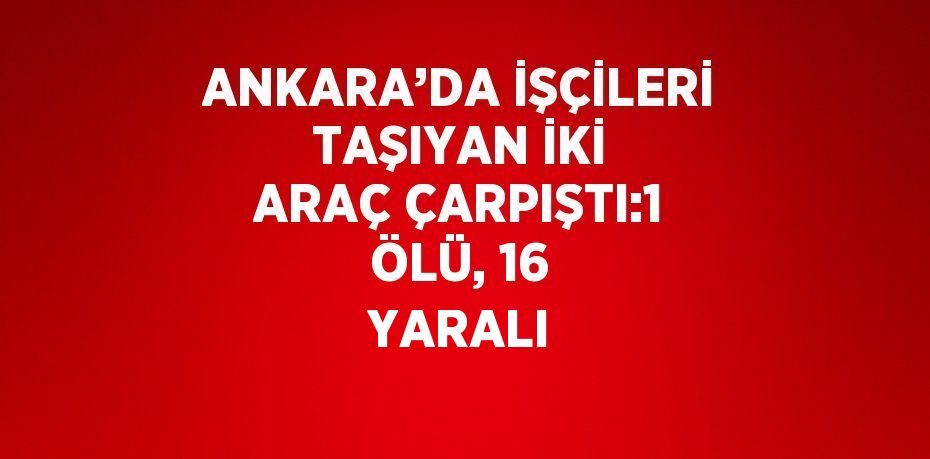 ANKARA’DA İŞÇİLERİ TAŞIYAN İKİ ARAÇ ÇARPIŞTI:1 ÖLÜ, 16 YARALI