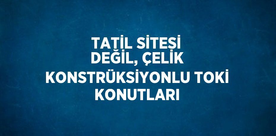 TATİL SİTESİ DEĞİL, ÇELİK KONSTRÜKSİYONLU TOKİ KONUTLARI