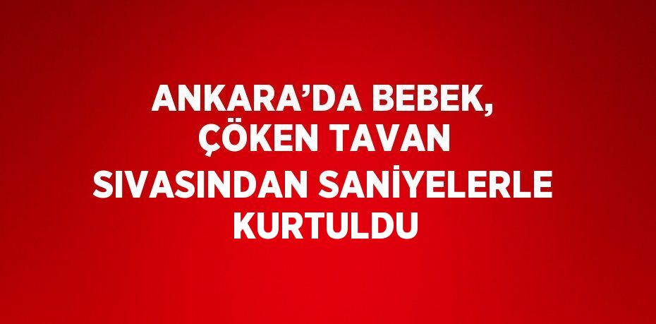 ANKARA’DA BEBEK, ÇÖKEN TAVAN SIVASINDAN SANİYELERLE KURTULDU