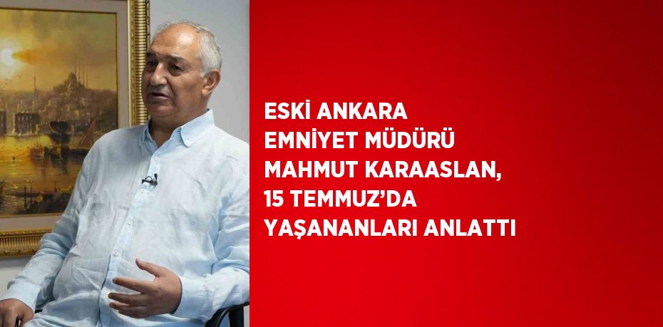 ESKİ ANKARA EMNİYET MÜDÜRÜ MAHMUT KARAASLAN, 15 TEMMUZ’DA YAŞANANLARI ANLATTI