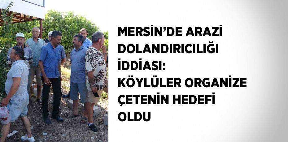 MERSİN’DE ARAZİ DOLANDIRICILIĞI İDDİASI: KÖYLÜLER ORGANİZE ÇETENİN HEDEFİ OLDU