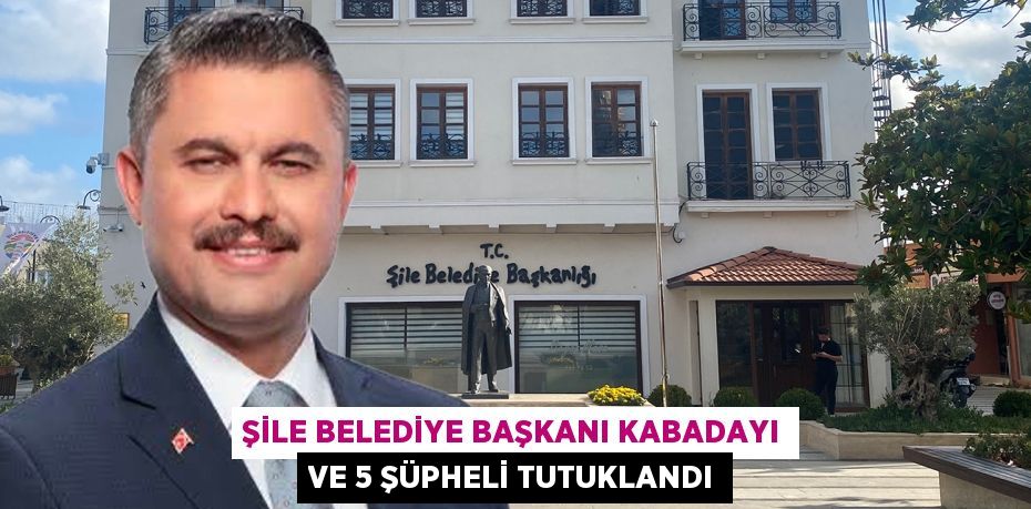 Şile Belediye Başkanı Kabadayı ve 5 şüpheli tutuklandı