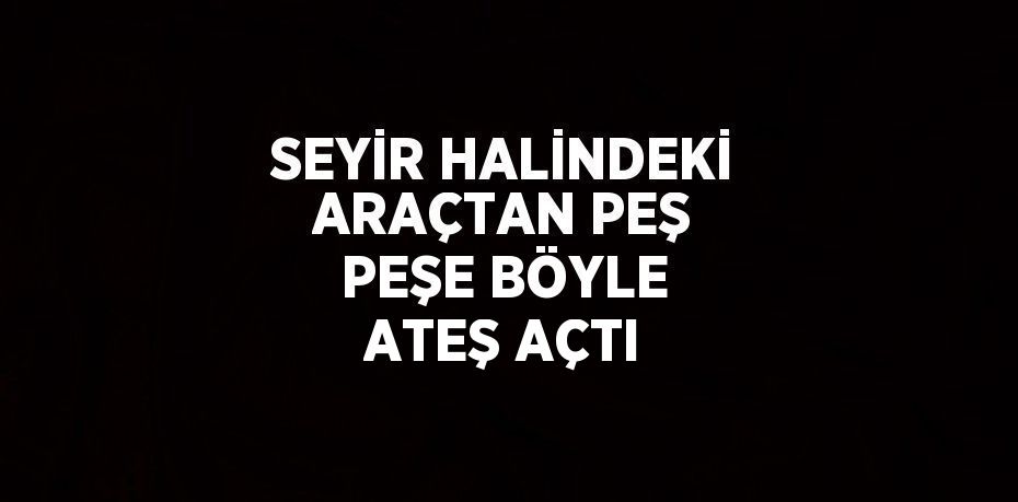 SEYİR HALİNDEKİ ARAÇTAN PEŞ PEŞE BÖYLE ATEŞ AÇTI