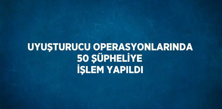UYUŞTURUCU OPERASYONLARINDA 50 ŞÜPHELİYE İŞLEM YAPILDI