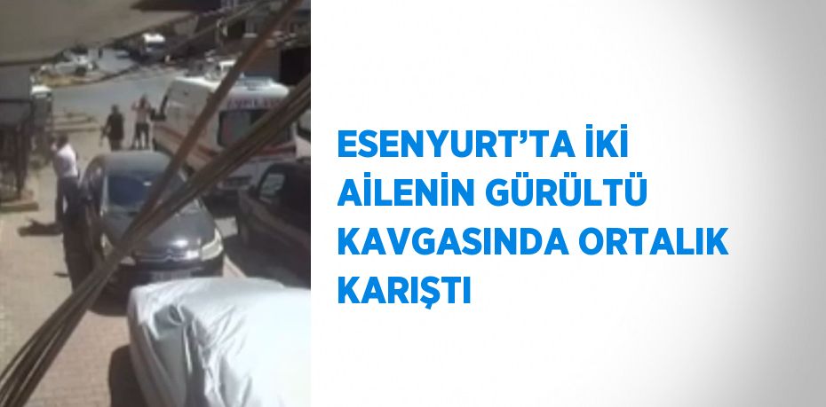 ESENYURT’TA İKİ AİLENİN GÜRÜLTÜ KAVGASINDA ORTALIK KARIŞTI