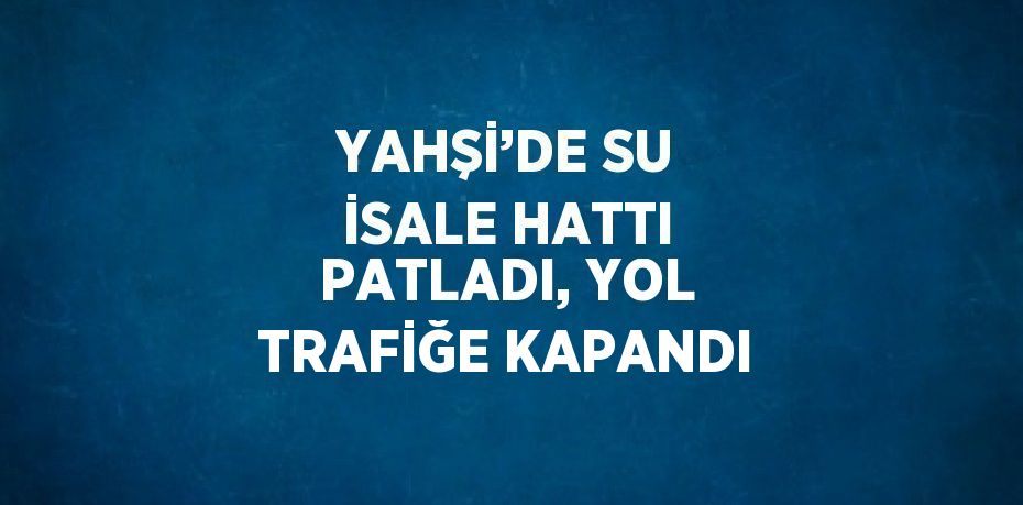 YAHŞİ’DE SU İSALE HATTI PATLADI, YOL TRAFİĞE KAPANDI