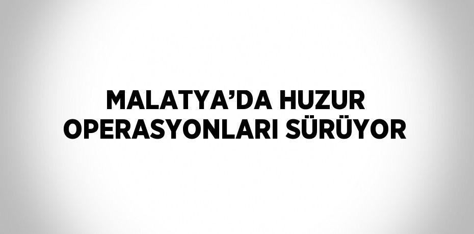 MALATYA’DA HUZUR OPERASYONLARI SÜRÜYOR