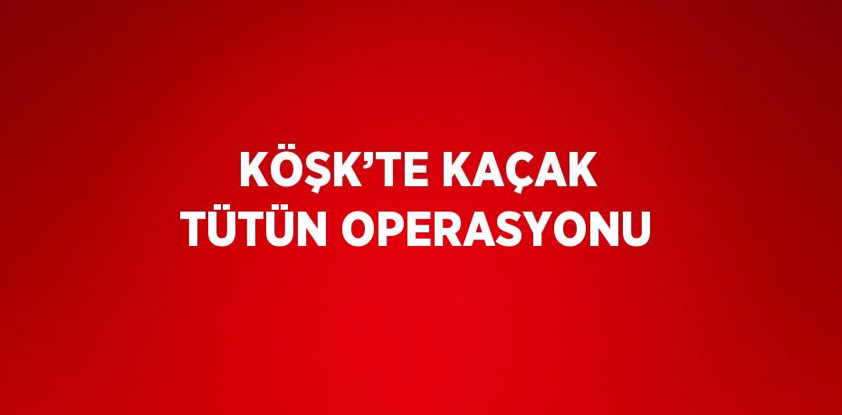 KÖŞK’TE KAÇAK TÜTÜN OPERASYONU
