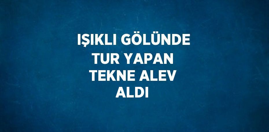 IŞIKLI GÖLÜNDE TUR YAPAN TEKNE ALEV ALDI
