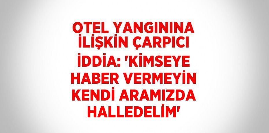 OTEL YANGININA İLİŞKİN ÇARPICI İDDİA: 'KİMSEYE HABER VERMEYİN KENDİ ARAMIZDA HALLEDELİM'