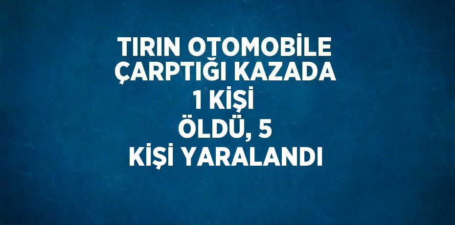 TIRIN OTOMOBİLE ÇARPTIĞI KAZADA 1 KİŞİ ÖLDÜ, 5 KİŞİ YARALANDI