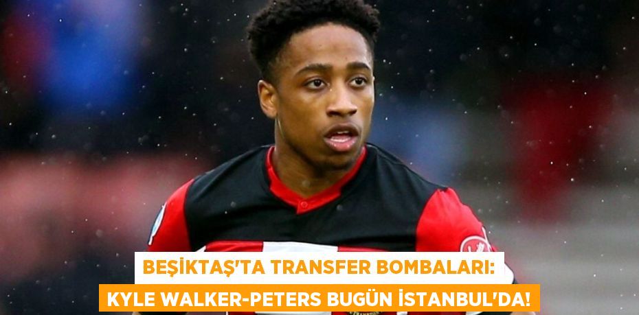 Beşiktaş'ta Transfer Bombaları: Kyle Walker-Peters Bugün İstanbul’da!