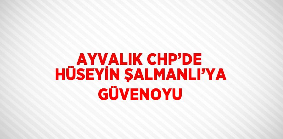 AYVALIK CHP’DE HÜSEYİN ŞALMANLI’YA GÜVENOYU