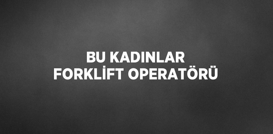 BU KADINLAR FORKLİFT OPERATÖRÜ