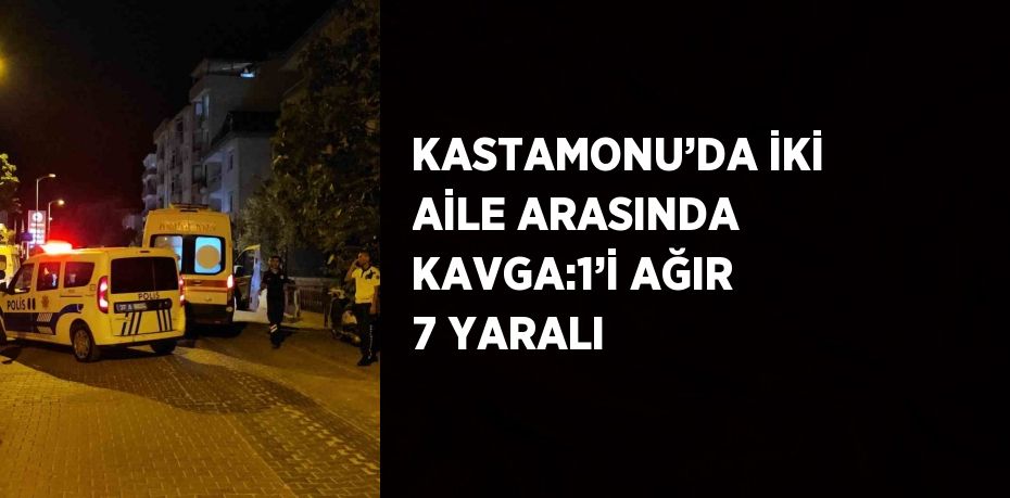 KASTAMONU’DA İKİ AİLE ARASINDA KAVGA:1’İ AĞIR 7 YARALI