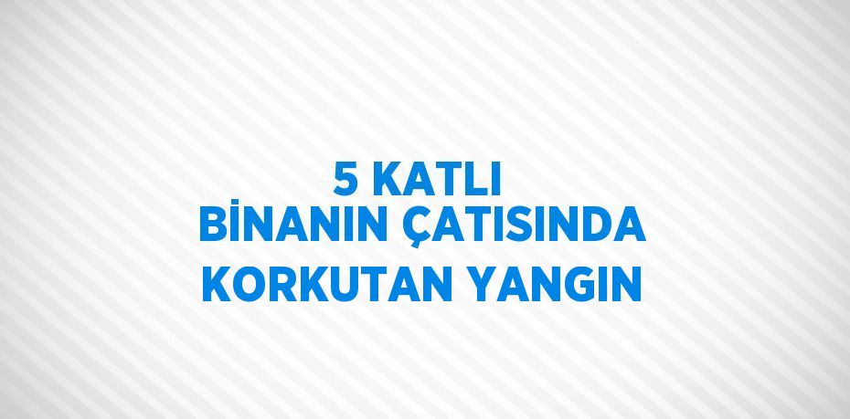 5 KATLI BİNANIN ÇATISINDA KORKUTAN YANGIN