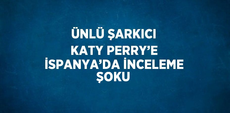 ÜNLÜ ŞARKICI KATY PERRY’E İSPANYA’DA İNCELEME ŞOKU