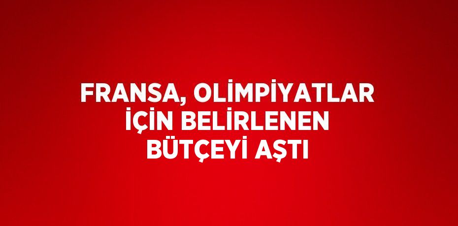 FRANSA, OLİMPİYATLAR İÇİN BELİRLENEN BÜTÇEYİ AŞTI