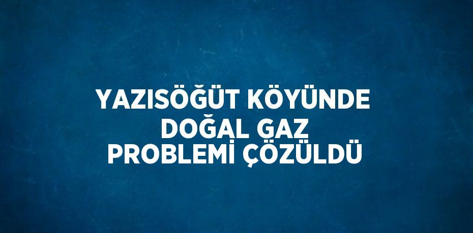 YAZISÖĞÜT KÖYÜNDE DOĞAL GAZ PROBLEMİ ÇÖZÜLDÜ