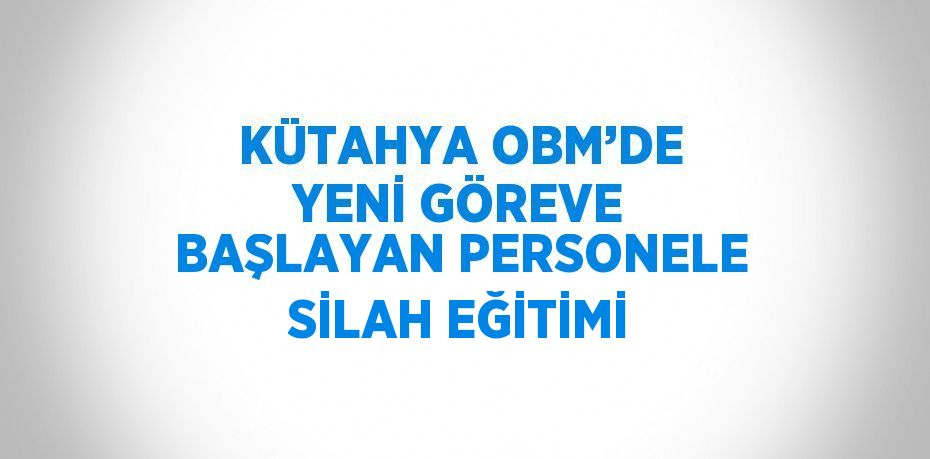 KÜTAHYA OBM’DE YENİ GÖREVE BAŞLAYAN PERSONELE SİLAH EĞİTİMİ