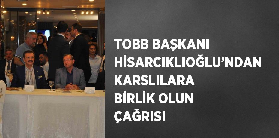 TOBB BAŞKANI HİSARCIKLIOĞLU’NDAN KARSLILARA BİRLİK OLUN ÇAĞRISI