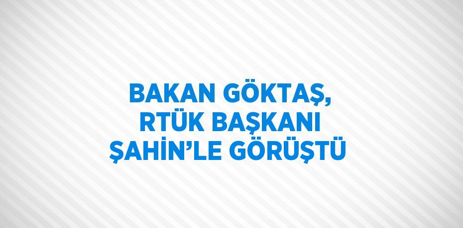 BAKAN GÖKTAŞ, RTÜK BAŞKANI ŞAHİN’LE GÖRÜŞTÜ