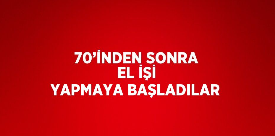 70’İNDEN SONRA EL İŞİ YAPMAYA BAŞLADILAR