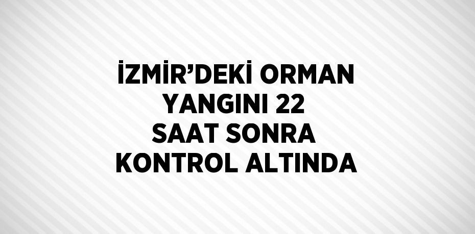 İZMİR’DEKİ ORMAN YANGINI 22 SAAT SONRA KONTROL ALTINDA