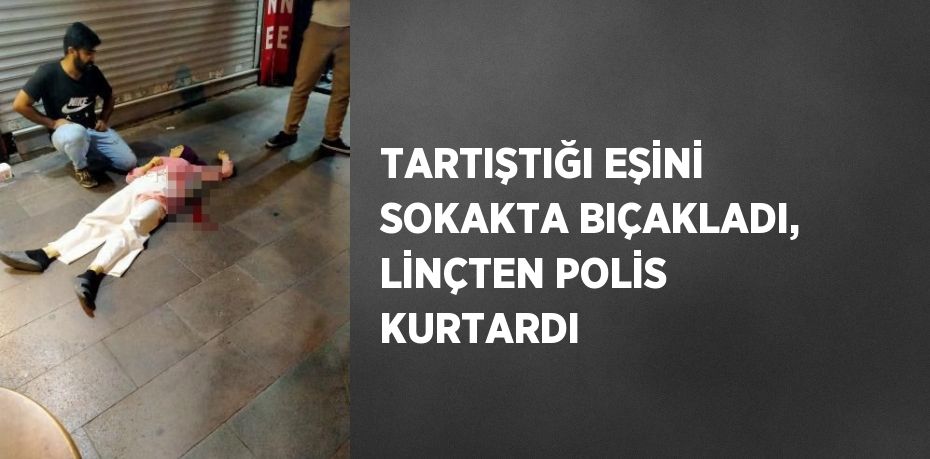 TARTIŞTIĞI EŞİNİ SOKAKTA BIÇAKLADI, LİNÇTEN POLİS KURTARDI