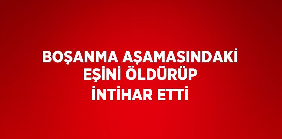 BOŞANMA AŞAMASINDAKİ EŞİNİ ÖLDÜRÜP İNTİHAR ETTİ