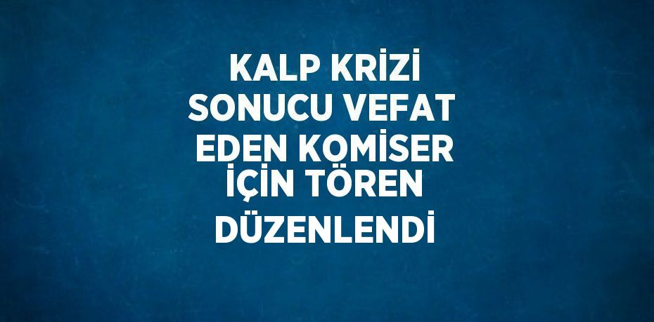 KALP KRİZİ SONUCU VEFAT EDEN KOMİSER İÇİN TÖREN DÜZENLENDİ