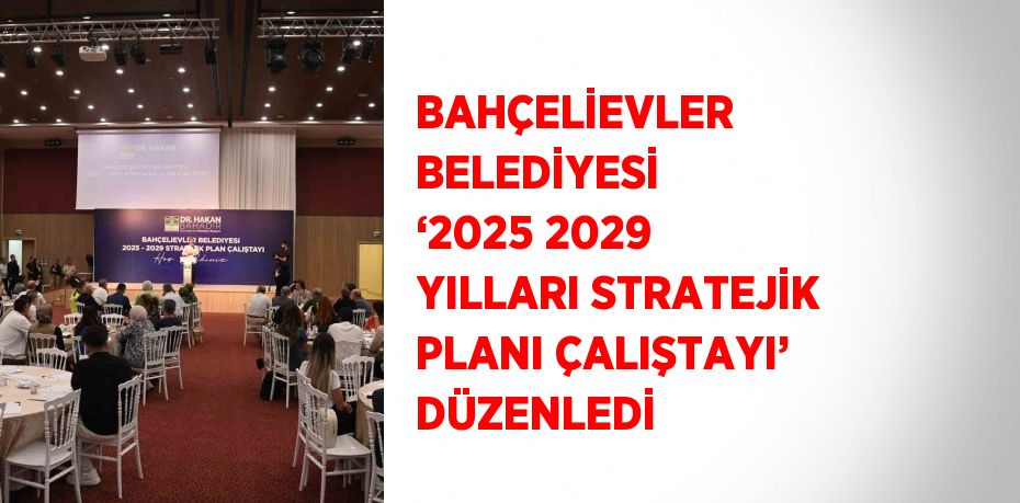 BAHÇELİEVLER BELEDİYESİ ‘2025 2029 YILLARI STRATEJİK PLANI ÇALIŞTAYI’ DÜZENLEDİ