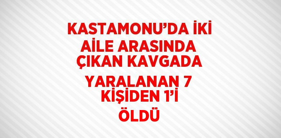 KASTAMONU’DA İKİ AİLE ARASINDA ÇIKAN KAVGADA YARALANAN 7 KİŞİDEN 1’İ ÖLDÜ