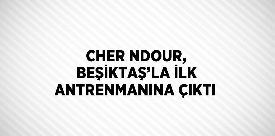 CHER NDOUR, BEŞİKTAŞ’LA İLK ANTRENMANINA ÇIKTI