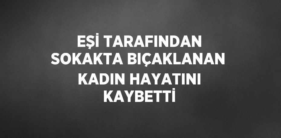 EŞİ TARAFINDAN SOKAKTA BIÇAKLANAN KADIN HAYATINI KAYBETTİ