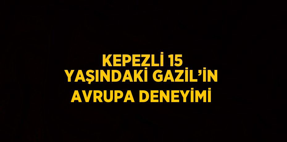 KEPEZLİ 15 YAŞINDAKİ GAZİL’İN AVRUPA DENEYİMİ